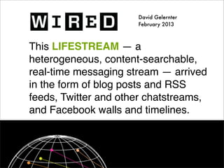 David Gelernter
                      February 2013



This LIFESTREAM — a
heterogeneous, content-searchable,
real-time messaging stream — arrived
in the form of blog posts and RSS
feeds, Twitter and other chatstreams,
and Facebook walls and timelines.
 