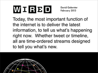 David Gelernter
                        February 2013



Today, the most important function of
the internet is to deliver the latest
information, to tell us what’s happening
right now. Whether tweet or timeline,
all are time-ordered streams designed
to tell you what’s new.
 