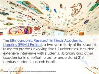 The Ethnographic Research in Illinois Academic
 Libraries (ERIAL) Project, a two-year study of the student
 research process involving five US universities, included
 extensive interviews with students, librarians and other
 academics in an effort to better understand 21st
 century student research habits.

cc licensed ( BY NC SA ) ﬂickr photo by Stuck in Customs: http://ﬂickr.com/photos/stuckincustoms/6756753669/
 
