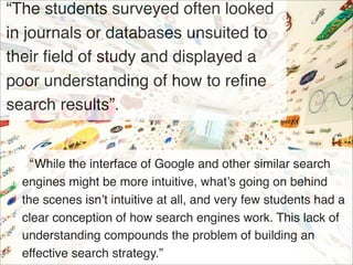 “The students surveyed often looked
in journals or databases unsuited to
their ﬁeld of study and displayed a
poor understanding of how to reﬁne
search results”.


  “While the interface of Google and other similar search
  engines might be more intuitive, what’s going on behind
  the scenes isn’t intuitive at all, and very few students had a
  clear conception of how search engines work. This lack of
  understanding compounds the problem of building an
  effective search strategy.”
 