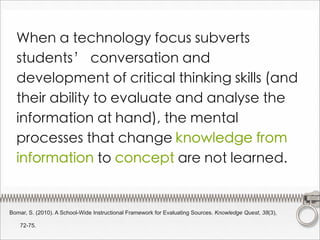 When a technology focus subverts
  students’ conversation and
  development of critical thinking skills (and
  their ability to evaluate and analyse the
  information at hand), the mental
  processes that change knowledge from
  information to concept are not learned.


Bomar, S. (2010). A School-Wide Instructional Framework for Evaluating Sources. Knowledge Quest, 38(3),

    72-75.
 