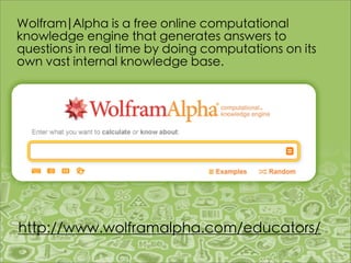 Wolfram|Alpha is a free online computational
knowledge engine that generates answers to
questions in real time by doing computations on its
own vast internal knowledge base.




http://www.wolframalpha.com/educators/
 