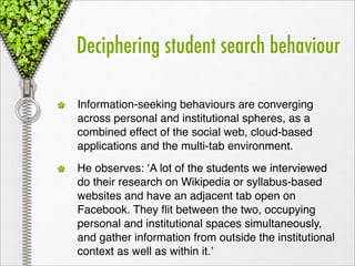 Deciphering student search behaviour

Information-seeking behaviours are converging
across personal and institutional spheres, as a
combined effect of the social web, cloud-based
applications and the multi-tab environment.
He observes: ‘A lot of the students we interviewed
do their research on Wikipedia or syllabus-based
websites and have an adjacent tab open on
Facebook. They ﬂit between the two, occupying
personal and institutional spaces simultaneously,
and gather information from outside the institutional
context as well as within it.’
 