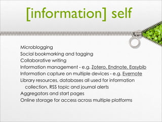 [information] self

Microblogging
Social bookmarking and tagging
Collaborative writing
Information management - e.g. Zotero, Endnote, Easybib
Information capture on multiple devices - e.g. Evernote
Library resources, databases all used for information
   collection, RSS topic and journal alerts
Aggregators and start pages
Online storage for access across multiple platforms
 