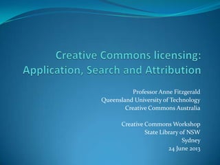 Professor Anne Fitzgerald
Queensland University of Technology
Creative Commons Australia
Creative Commons Workshop
State Library of NSW
Sydney
24 June 2013
 