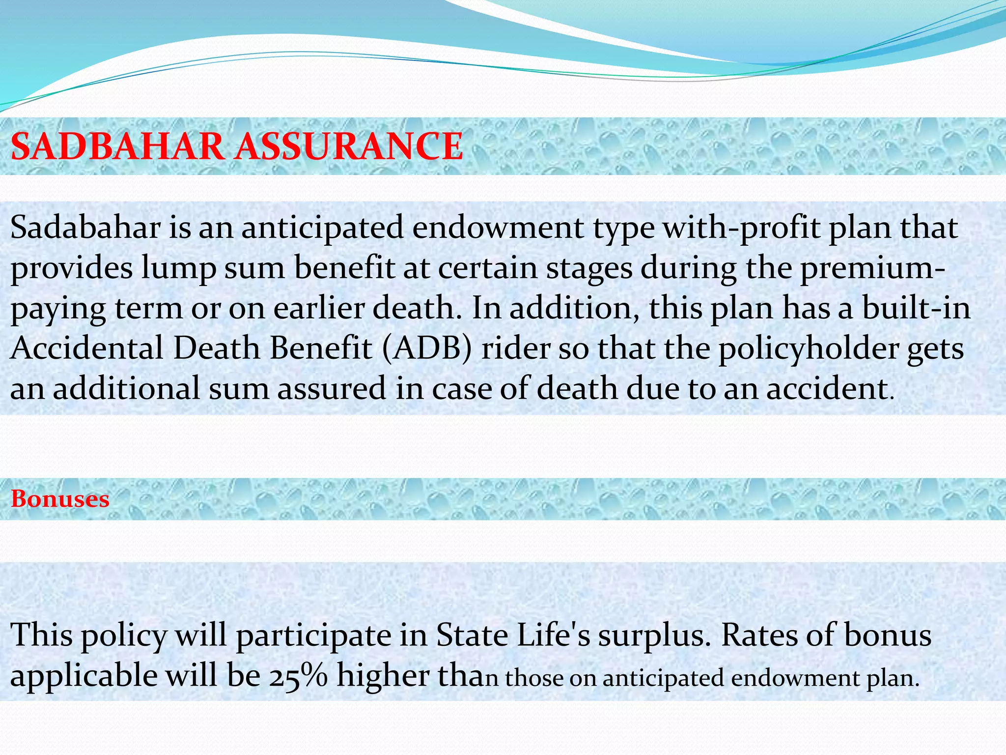 Sadabahar is an anticipated endowment type with-profit plan that
provides lump sum benefit at certain stages during the premium-
paying term or on earlier death. In addition, this plan has a built-in
Accidental Death Benefit (ADB) rider so that the policyholder gets
an additional sum assured in case of death due to an accident.
This policy will participate in State Life's surplus. Rates of bonus
applicable will be 25% higher than those on anticipated endowment plan.
SADBAHAR ASSURANCE
Bonuses
 