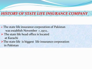 HISTORY OF STATE LIFE INSURANCE COMPANY
 The state life insurance corporation of Pakistan
was establish November 1 ,1972..
 The state life head office is located
at Karachi
The state life is biggest life insurance corporation
in Pakistan
 