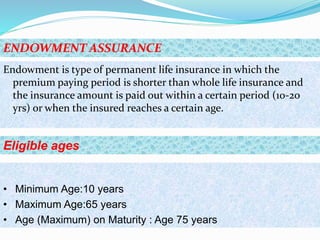 Endowment is type of permanent life insurance in which the
premium paying period is shorter than whole life insurance and
the insurance amount is paid out within a certain period (10-20
yrs) or when the insured reaches a certain age.
ENDOWMENT ASSURANCE
• Minimum Age:10 years
• Maximum Age:65 years
• Age (Maximum) on Maturity : Age 75 years
Eligible ages
 