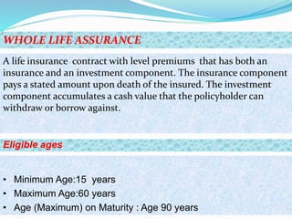 WHOLE LIFE ASSURANCE
Eligible ages
• Minimum Age:15 years
• Maximum Age:60 years
• Age (Maximum) on Maturity : Age 90 years
A life insurance contract with level premiums that has both an
insurance and an investment component. The insurance component
pays a stated amount upon death of the insured. The investment
component accumulates a cash value that the policyholder can
withdraw or borrow against.
 