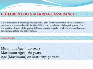Child Education & Marriage Assurance is a plan for the protection of child’s future. It
provides a lump sum benefit for the child at the completion of the policy term. On
completion of term of the policy, full sum insured together with the accrued bonuses
become payable to the policyholder.
Minimum Age: 20 years
Maximum Age: 60 years
Age (Maximum) on Maturity: 70 year
CHILDREN EDU & MARRIAGE ASSURANCE
Eligible ages
 