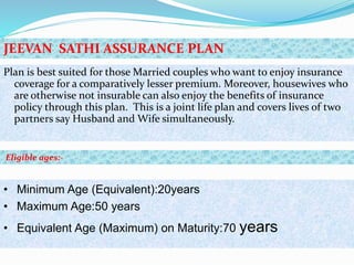 Plan is best suited for those Married couples who want to enjoy insurance
coverage for a comparatively lesser premium. Moreover, housewives who
are otherwise not insurable can also enjoy the benefits of insurance
policy through this plan. This is a joint life plan and covers lives of two
partners say Husband and Wife simultaneously.
• Minimum Age (Equivalent):20years
• Maximum Age:50 years
• Equivalent Age (Maximum) on Maturity:70 years
JEEVAN SATHI ASSURANCE PLAN
Eligible ages:-
 