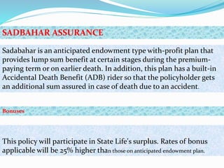 Sadabahar is an anticipated endowment type with-profit plan that
provides lump sum benefit at certain stages during the premium-
paying term or on earlier death. In addition, this plan has a built-in
Accidental Death Benefit (ADB) rider so that the policyholder gets
an additional sum assured in case of death due to an accident.
This policy will participate in State Life's surplus. Rates of bonus
applicable will be 25% higher than those on anticipated endowment plan.
SADBAHAR ASSURANCE
Bonuses
 