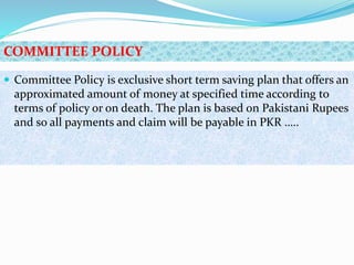  Committee Policy is exclusive short term saving plan that offers an
approximated amount of money at specified time according to
terms of policy or on death. The plan is based on Pakistani Rupees
and so all payments and claim will be payable in PKR …..
COMMITTEE POLICY
 