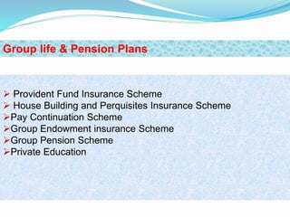  Provident Fund Insurance Scheme
 House Building and Perquisites Insurance Scheme
Pay Continuation Scheme
Group Endowment insurance Scheme
Group Pension Scheme
Private Education
Group life & Pension Plans
 