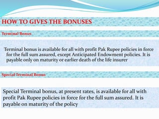 Terminal bonus is available for all with profit Pak Rupee policies in force
for the full sum assured, except Anticipated Endowment policies. It is
payable only on maturity or earlier death of the life insurer
HOW TO GIVES THE BONUSES
Terminal Bonus
Special Terminal bonus, at present rates, is available for all with
profit Pak Rupee policies in force for the full sum assured. It is
payable on maturity of the policy
Special Terminal Bonus
 