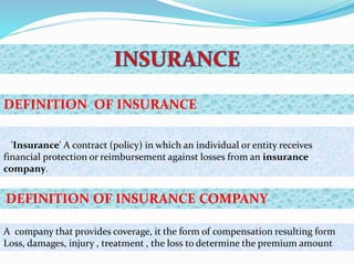A company that provides coverage, it the form of compensation resulting form
Loss, damages, injury , treatment , the loss to determine the premium amount
DEFINITION OF INSURANCE COMPANY
DEFINITION OF INSURANCE
'Insurance' A contract (policy) in which an individual or entity receives
financial protection or reimbursement against losses from an insurance
company.
 
