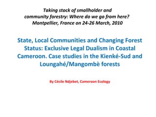 Taking stock of smallholder and community forestry: Where do we go from here?  Montpellier, France on 24-26 March, 2010 State, Local Communities and Changing Forest Status: Exclusive Legal Dualism in Coastal Cameroon. Case studies in the Kienké-Sud and Loungahé/Mangombè forests By Cécile Ndjebet, Cameroon Ecology 