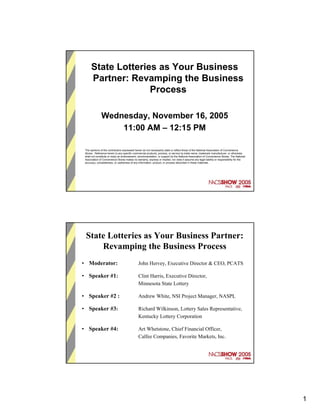 State Lotteries as Your Business
      Partner: Revamping the Business
                    Process

              Wednesday, November 16, 2005
                  11:00 AM – 12:15 PM

 The opinions of the contributors expressed herein do not necessarily state or reflect those of the National Association of Convenience
 Stores. Reference herein to any specific commercial products, process, or service by trade name, trademark manufacturer, or otherwise,
 shall not constitute or imply an endorsement, recommendation, or support by the National Association of Convenience Stores. The National
 Association of Convenience Stores makes no warranty, express or implied, nor does it assume any legal liability or responsibility for the
 accuracy, completeness, or usefulness of any information, product, or process described in these materials.




 State Lotteries as Your Business Partner:
     Revamping the Business Process
• Moderator:                                  John Hervey, Executive Director & CEO, PCATS

• Speaker #1:                                 Clint Harris, Executive Director,
                                              Minnesota State Lottery

• Speaker #2 :                                Andrew White, NSI Project Manager, NASPL

• Speaker #3:                                 Richard Wilkinson, Lottery Sales Representative,
                                              Kentucky Lottery Corporation

• Speaker #4:                                 Art Whetstone, Chief Financial Officer,
                                              Calfee Companies, Favorite Markets, Inc.




                                                                                                                                             1
 