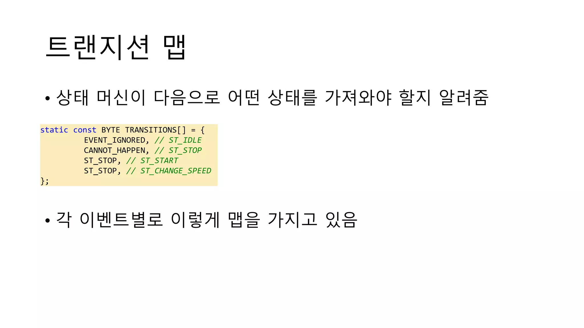 트랜지션 맵
• 상태 머신이 다음으로 어떤 상태를 가져와야 할지 알려줌
• 각 이벤트별로 이렇게 맵을 가지고 있음
static const BYTE TRANSITIONS[] = {
EVENT_IGNORED, // ST_IDLE
CANNOT_HAPPEN, // ST_STOP
ST_STOP, // ST_START
ST_STOP, // ST_CHANGE_SPEED
};
 