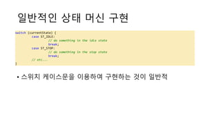 일반적인 상태 머신 구현
• 스위치 케이스문을 이용하여 구현하는 것이 일반적
switch (currentState) {
case ST_IDLE:
// do something in the idle state
break;
case ST_STOP:
// do something in the stop state
break;
// etc...
}
 