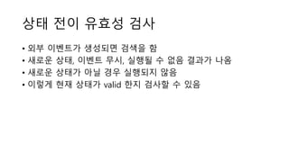 상태 전이 유효성 검사
• 외부 이벤트가 생성되면 검색을 함
• 새로운 상태, 이벤트 무시, 실행될 수 없음 결과가 나옴
• 새로운 상태가 아닐 경우 실행되지 않음
• 이렇게 현재 상태가 valid 한지 검사할 수 있음
 