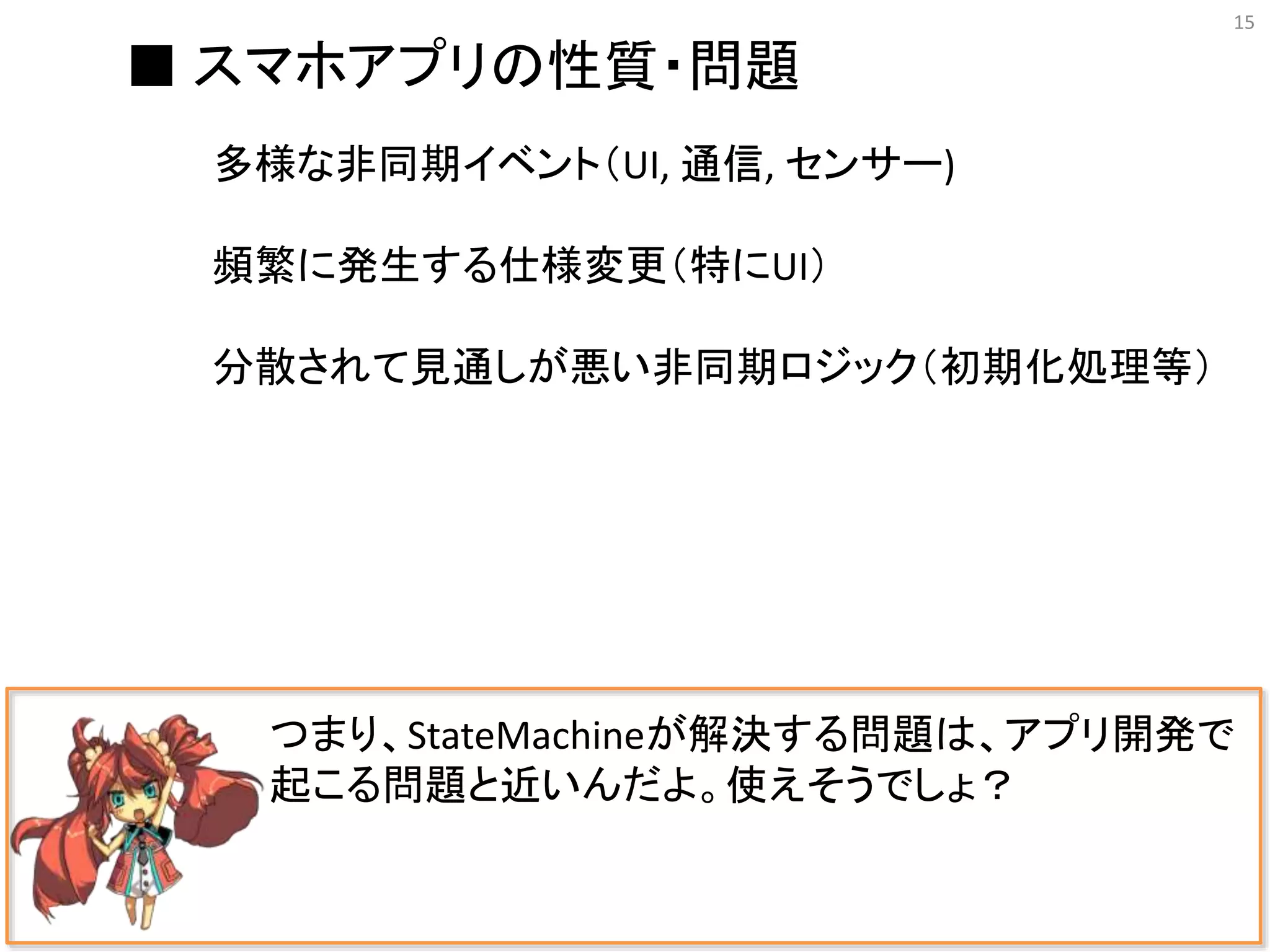 15
つまり、StateMachineが解決する問題は、アプリ開発で
起こる問題と近いんだよ。使えそうでしょ？
■ スマホアプリの性質・問題
多様な非同期イベント（UI, 通信, センサー)
頻繁に発生する仕様変更（特にUI）
分散されて見通しが悪い非同期ロジック（初期化処理等）
 
