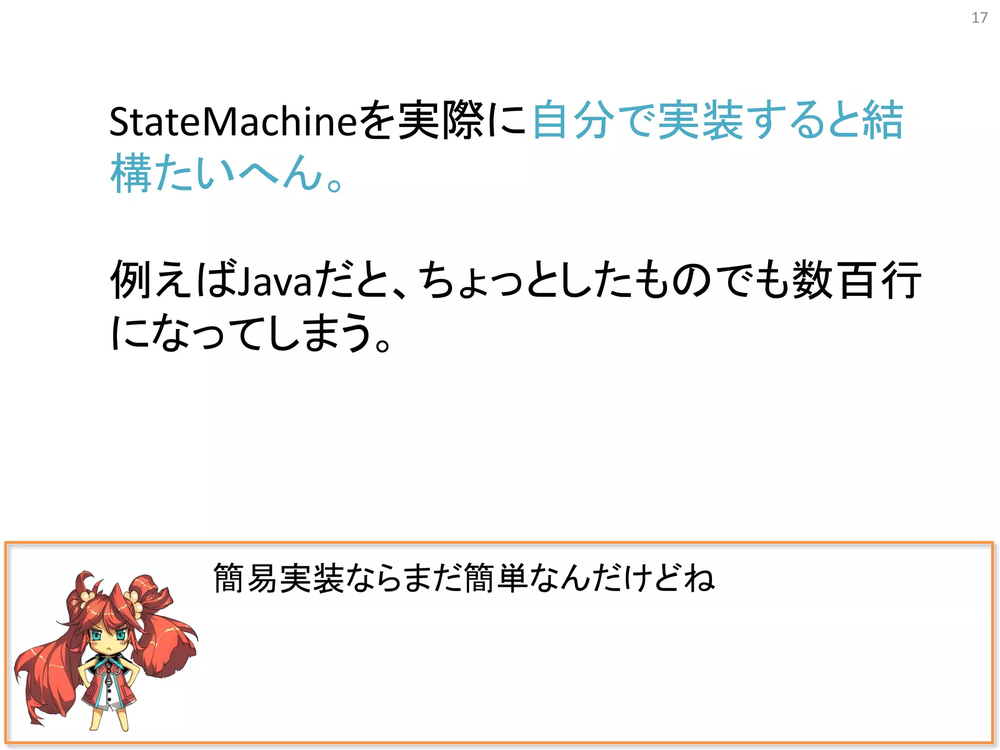 17
簡易実装ならまだ簡単なんだけどね
StateMachineを実際に自分で実装すると結
構たいへん。
例えばJavaだと、ちょっとしたものでも数百行
になってしまう。
 