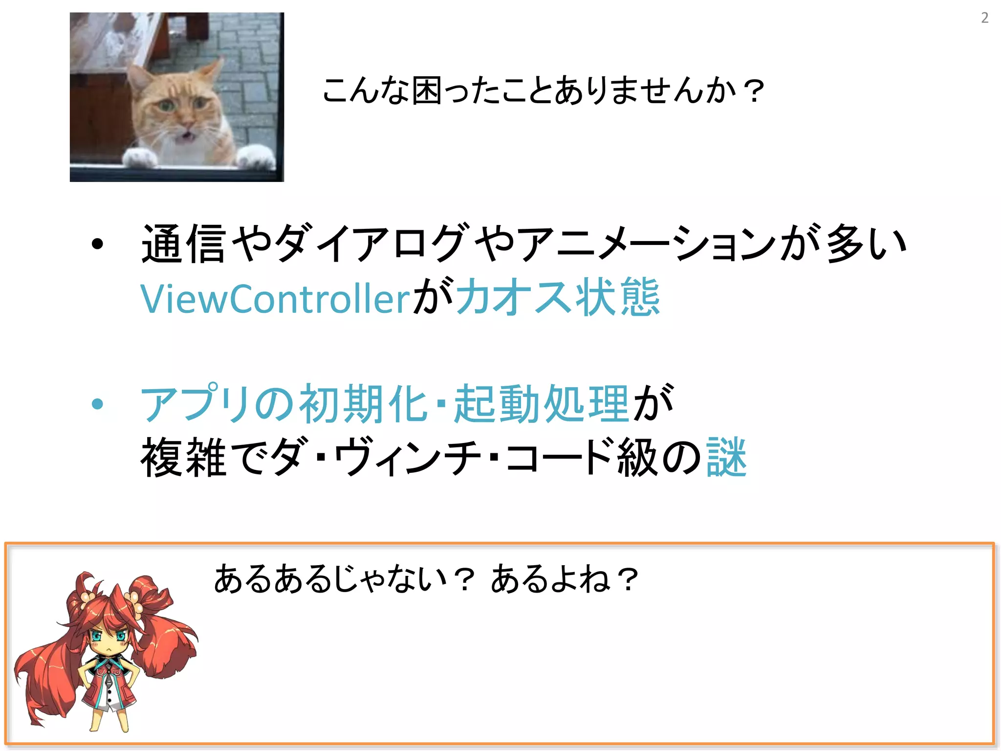 2
あるあるじゃない？ あるよね？
• 通信やダイアログやアニメーションが多い
ViewControllerがカオス状態
• アプリの初期化・起動処理が
複雑でダ・ヴィンチ・コード級の謎
こんな困ったことありませんか？
 