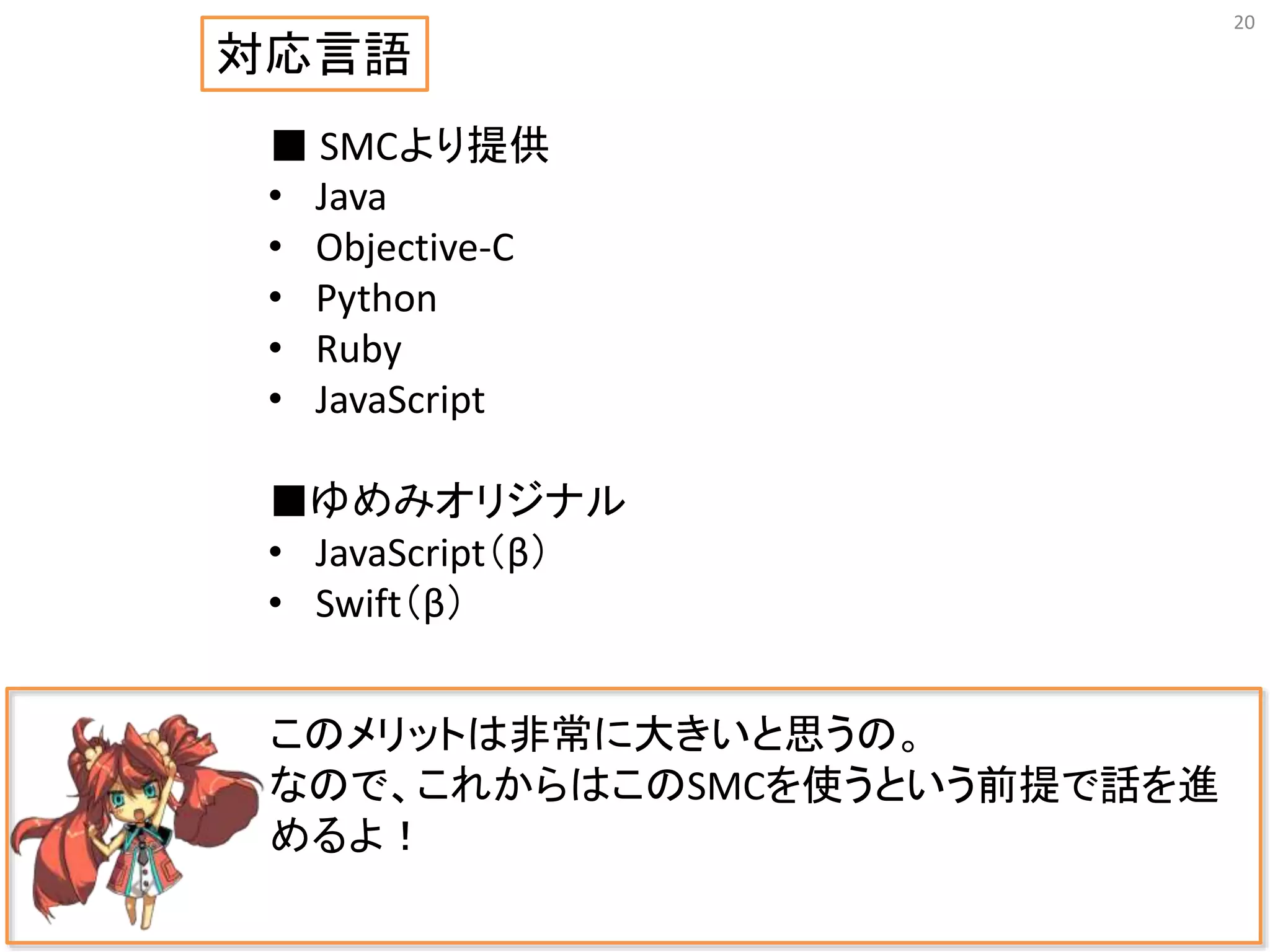 20
このメリットは非常に大きいと思うの。
なので、これからはこのSMCを使うという前提で話を進
めるよ！
■ SMCより提供
• Java
• Objective-C
• Python
• Ruby
• JavaScript
■ゆめみオリジナル
• JavaScript（β）
• Swift（β）
対応言語
 
