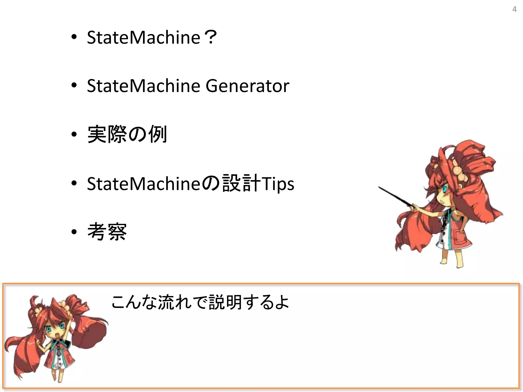 4
こんな流れで説明するよ
• StateMachine？
• StateMachine Generator
• 実際の例
• StateMachineの設計Tips
• 考察
 
