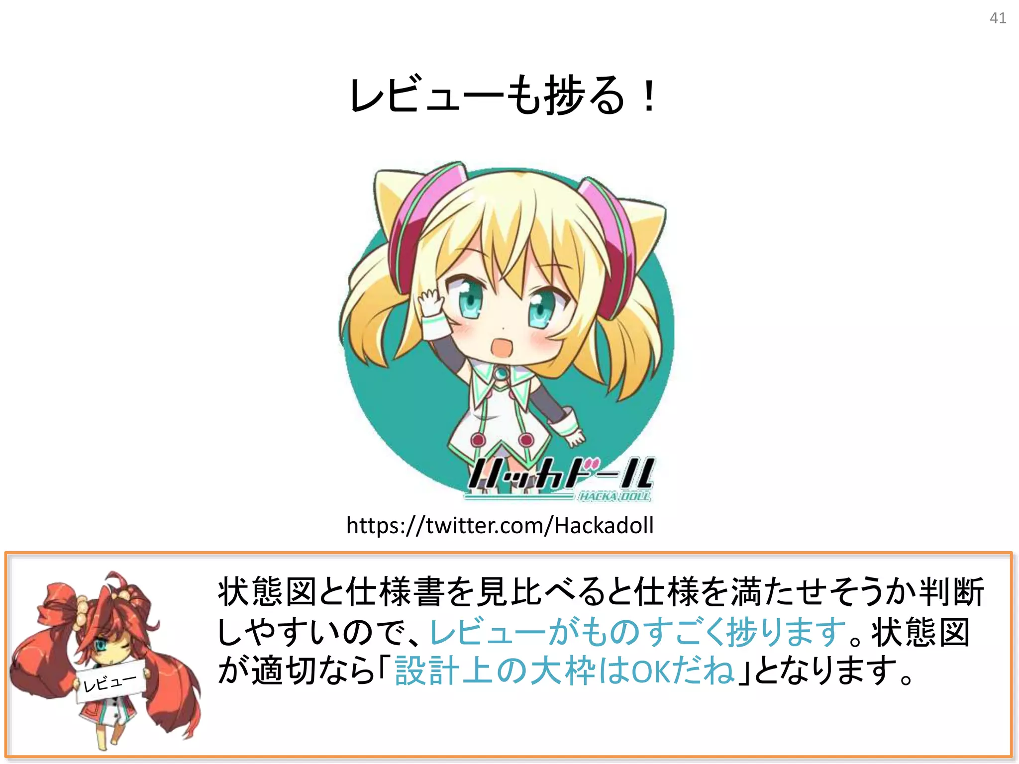 41
状態図と仕様書を見比べると仕様を満たせそうか判断
しやすいので、レビューがものすごく捗ります。状態図
が適切なら「設計上の大枠はOKだね」となります。
レビューも捗る！
https://twitter.com/Hackadoll
 