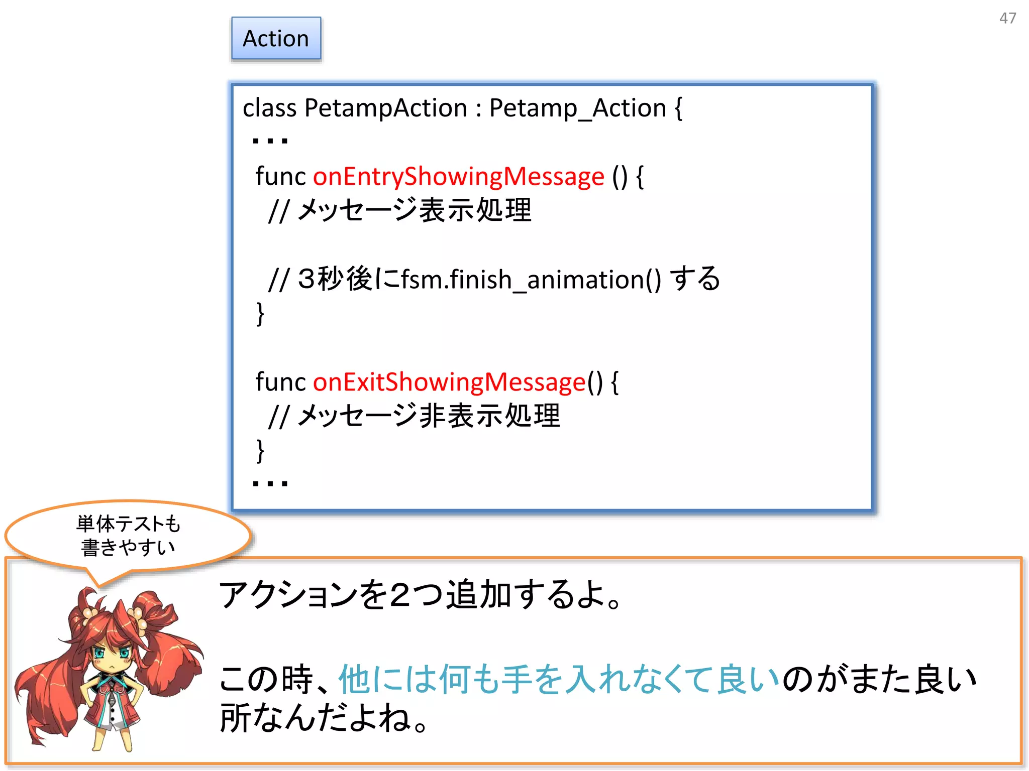 47
アクションを２つ追加するよ。
この時、他には何も手を入れなくて良いのがまた良い
所なんだよね。
Action
class PetampAction : Petamp_Action {
・・・
func onEntryShowingMessage () {
// メッセージ表示処理
// ３秒後にfsm.finish_animation() する
}
func onExitShowingMessage() {
// メッセージ非表示処理
}
・・・
単体テストも
書きやすい
 