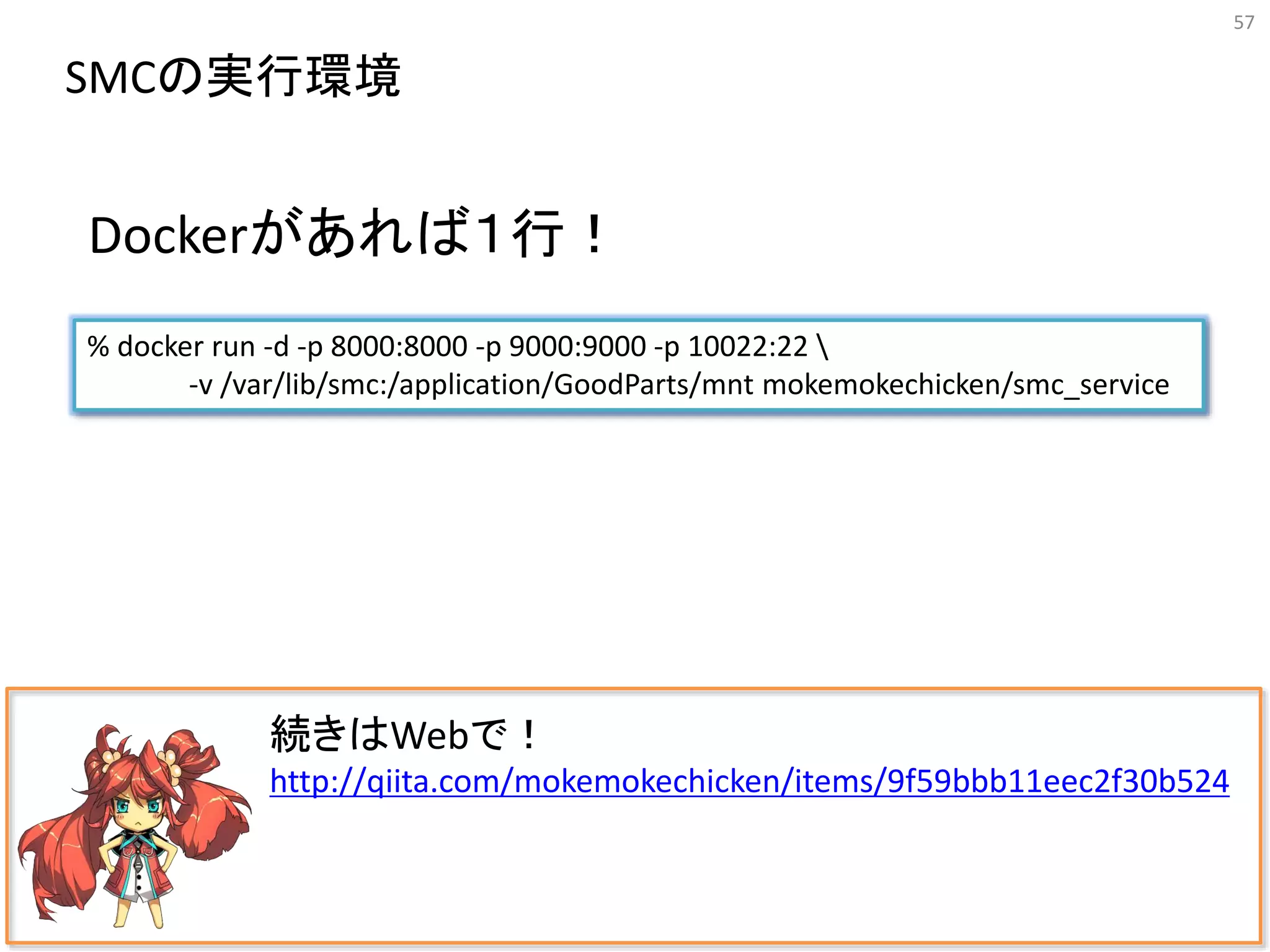 57
続きはWebで！
http://qiita.com/mokemokechicken/items/9f59bbb11eec2f30b524
SMCの実行環境
% docker run -d -p 8000:8000 -p 9000:9000 -p 10022:22 
-v /var/lib/smc:/application/GoodParts/mnt mokemokechicken/smc_service
Dockerがあれば１行！
 