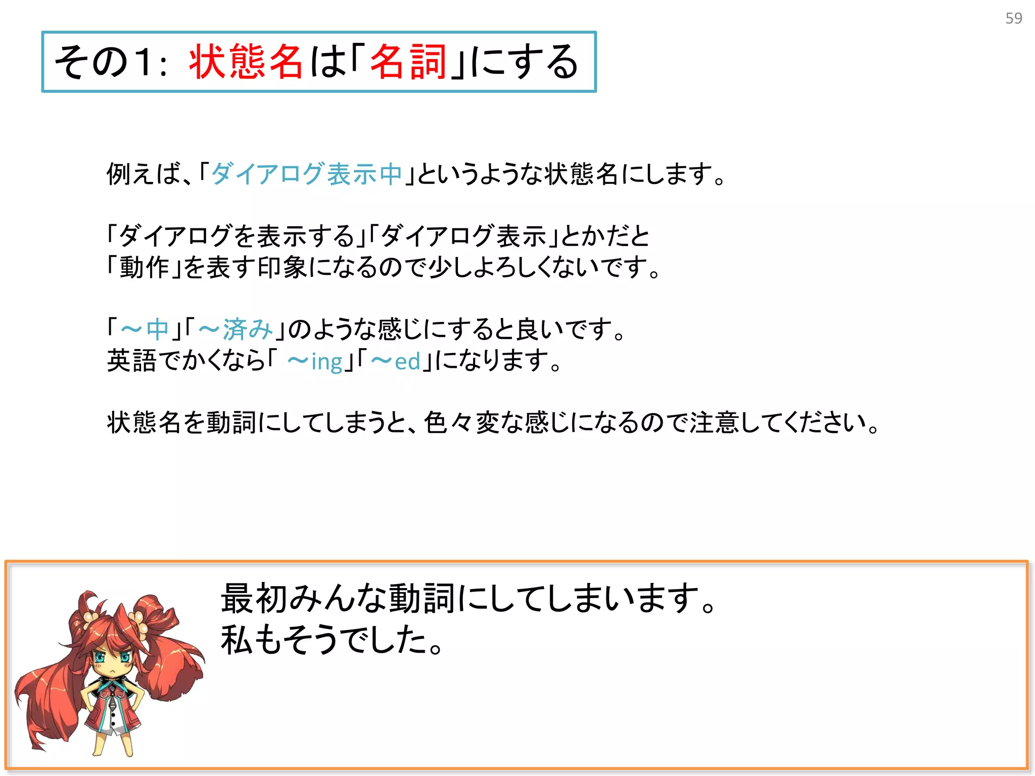 59
最初みんな動詞にしてしまいます。
私もそうでした。
その１: 状態名は「名詞」にする
例えば、「ダイアログ表示中」というような状態名にします。
「ダイアログを表示する」「ダイアログ表示」とかだと
「動作」を表す印象になるので少しよろしくないです。
「〜中」「〜済み」のような感じにすると良いです。
英語でかくなら「 〜ing」「〜ed」になります。
状態名を動詞にしてしまうと、色々変な感じになるので注意してください。
 