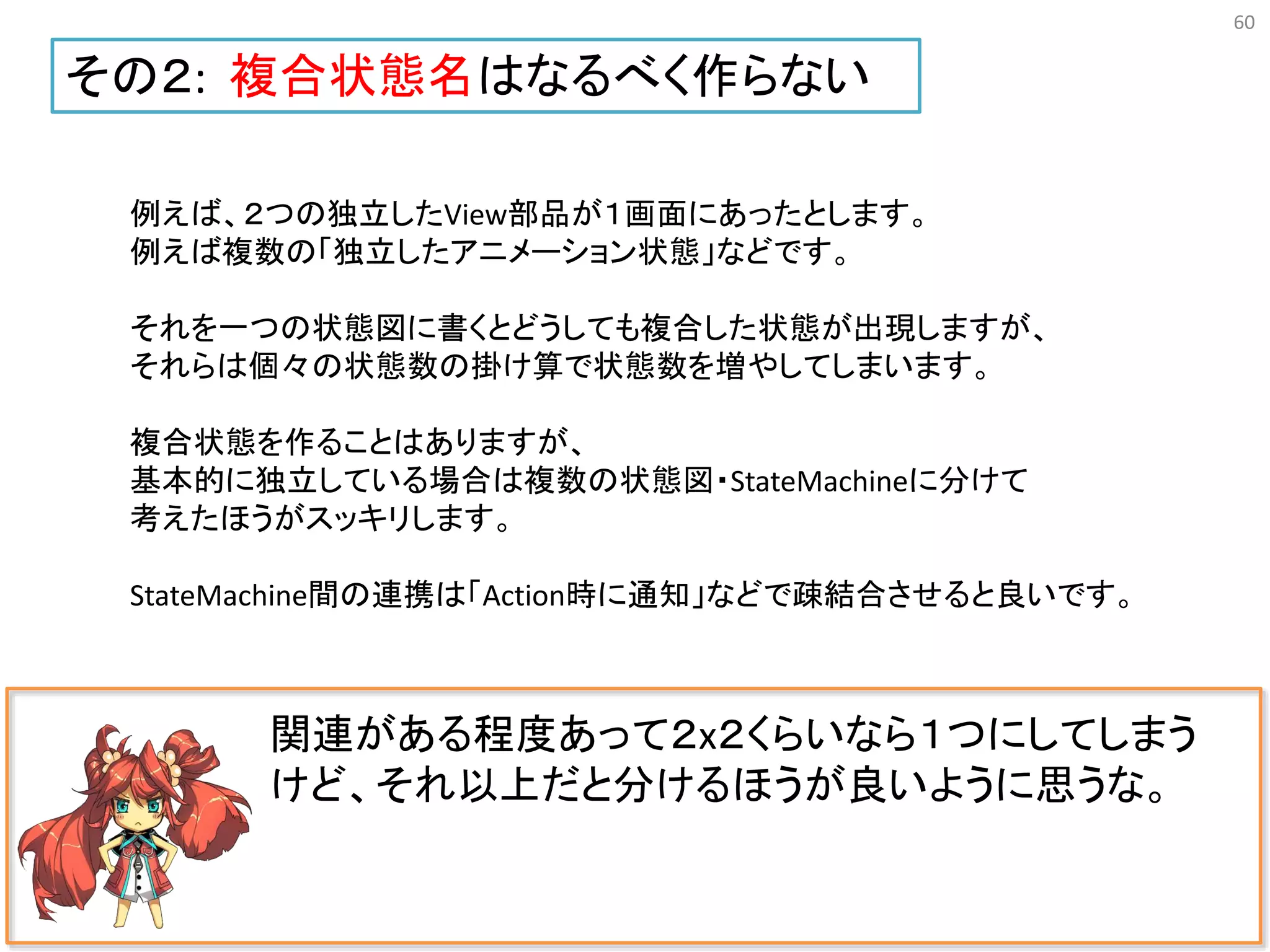 60
関連がある程度あって２x２くらいなら１つにしてしまう
けど、それ以上だと分けるほうが良いように思うな。
その２: 複合状態名はなるべく作らない
例えば、２つの独立したView部品が１画面にあったとします。
例えば複数の「独立したアニメーション状態」などです。
それを一つの状態図に書くとどうしても複合した状態が出現しますが、
それらは個々の状態数の掛け算で状態数を増やしてしまいます。
複合状態を作ることはありますが、
基本的に独立している場合は複数の状態図・StateMachineに分けて
考えたほうがスッキリします。
StateMachine間の連携は「Action時に通知」などで疎結合させると良いです。
 