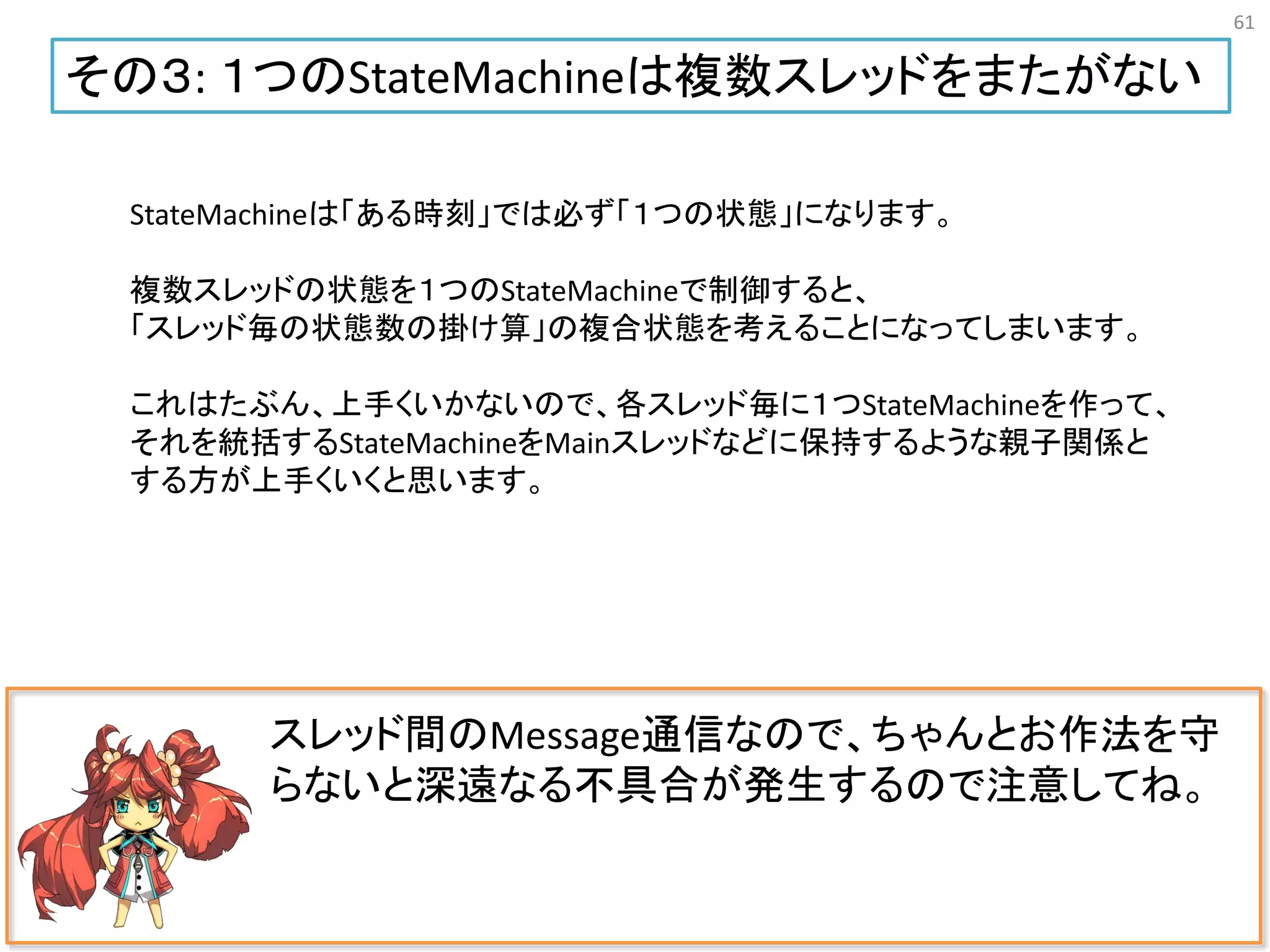 61
スレッド間のMessage通信なので、ちゃんとお作法を守
らないと深遠なる不具合が発生するので注意してね。
その３: １つのStateMachineは複数スレッドをまたがない
StateMachineは「ある時刻」では必ず「１つの状態」になります。
複数スレッドの状態を１つのStateMachineで制御すると、
「スレッド毎の状態数の掛け算」の複合状態を考えることになってしまいます。
これはたぶん、上手くいかないので、各スレッド毎に１つStateMachineを作って、
それを統括するStateMachineをMainスレッドなどに保持するような親子関係と
する方が上手くいくと思います。
 