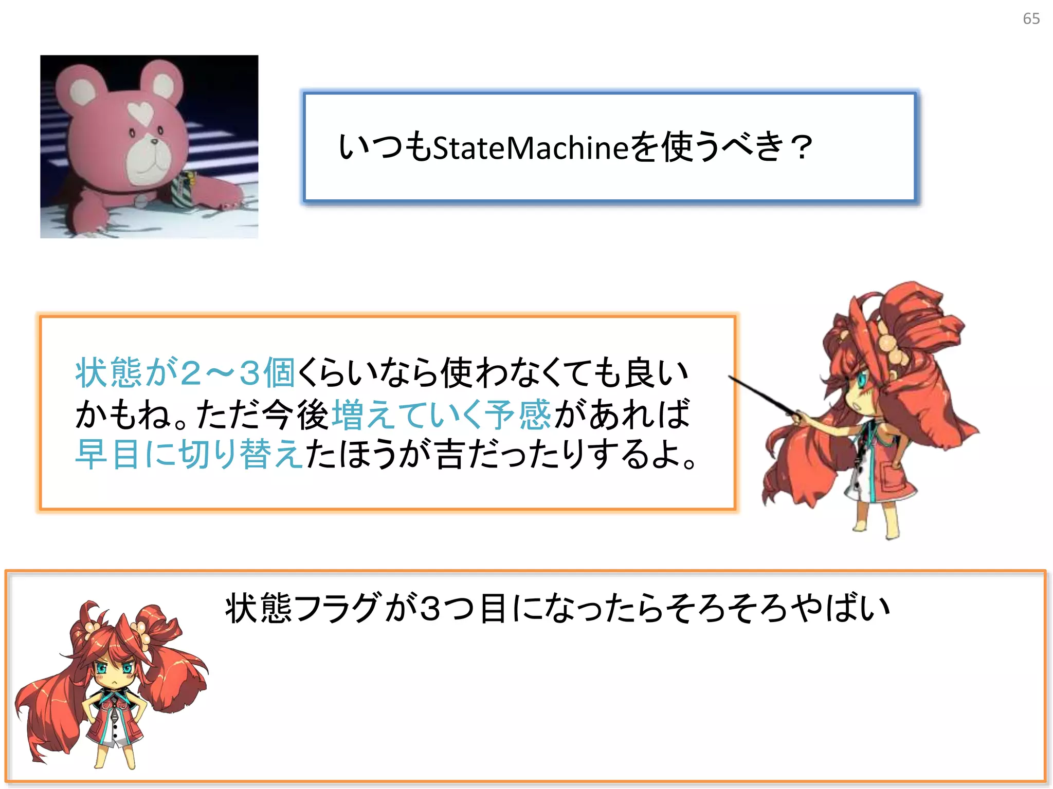 65
状態フラグが３つ目になったらそろそろやばい
いつもStateMachineを使うべき？
状態が２〜３個くらいなら使わなくても良い
かもね。ただ今後増えていく予感があれば
早目に切り替えたほうが吉だったりするよ。
 