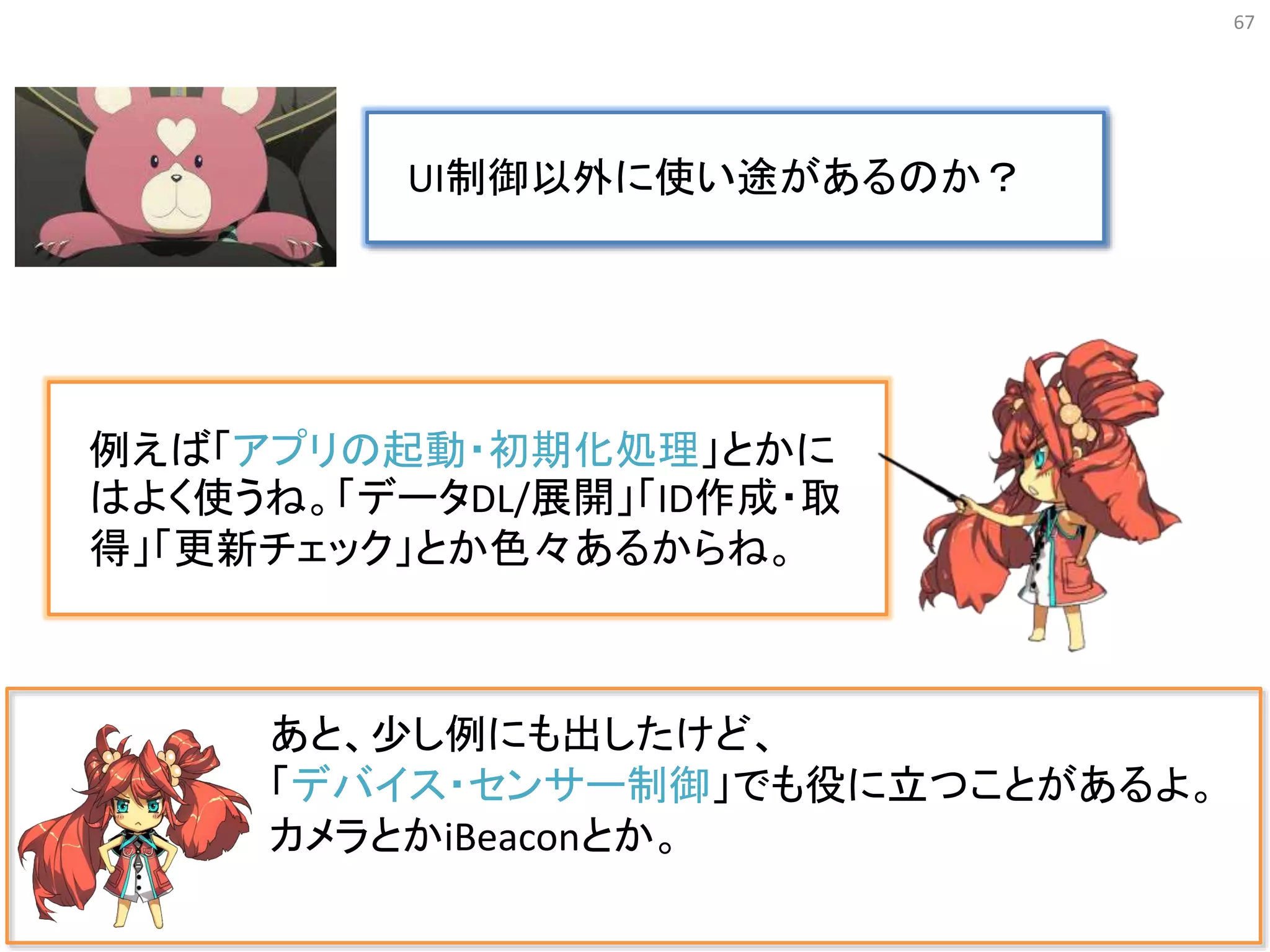 67
あと、少し例にも出したけど、
「デバイス・センサー制御」でも役に立つことがあるよ。
カメラとかiBeaconとか。
UI制御以外に使い途があるのか？
例えば「アプリの起動・初期化処理」とかに
はよく使うね。「データDL/展開」「ID作成・取
得」「更新チェック」とか色々あるからね。
 