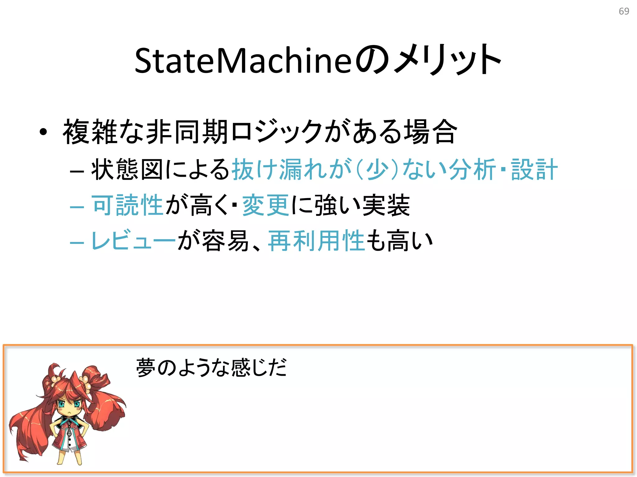 StateMachineのメリット
• 複雑な非同期ロジックがある場合
– 状態図による抜け漏れが（少）ない分析・設計
– 可読性が高く・変更に強い実装
– レビューが容易、再利用性も高い
69
夢のような感じだ
 