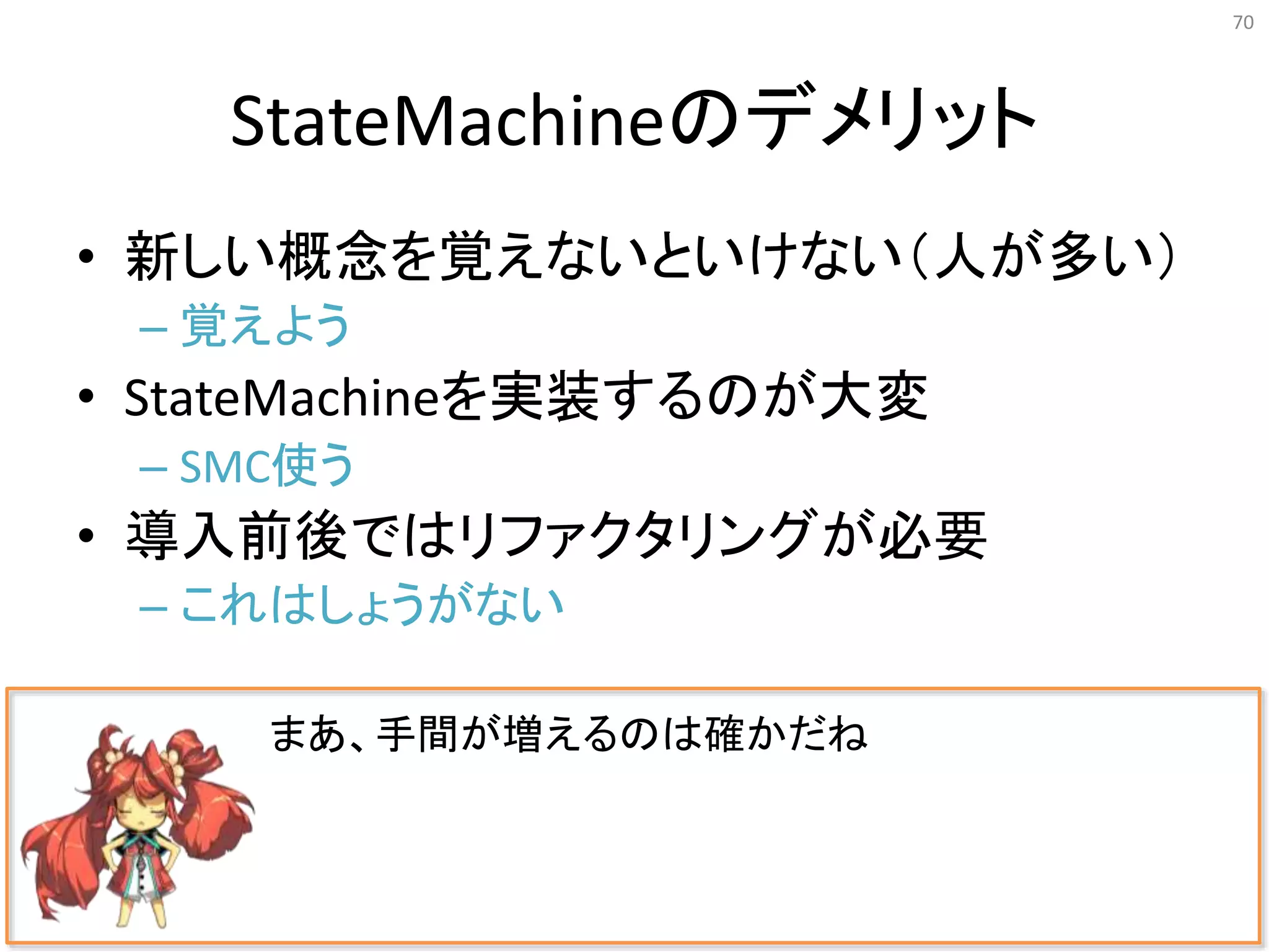 StateMachineのデメリット
• 新しい概念を覚えないといけない（人が多い）
– 覚えよう
• StateMachineを実装するのが大変
– SMC使う
• 導入前後ではリファクタリングが必要
– これはしょうがない
70
まあ、手間が増えるのは確かだね
 