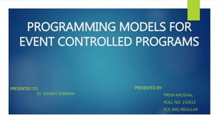 PROGRAMMING MODELS FOR
EVENT CONTROLLED PROGRAMS
PRESENTED BY:
PRIYA KAUSHAL
ROLL NO. 152615
ECE (ME) REGULAR
PRESENTED TO:
Dr. KANIKA SHARMA
 