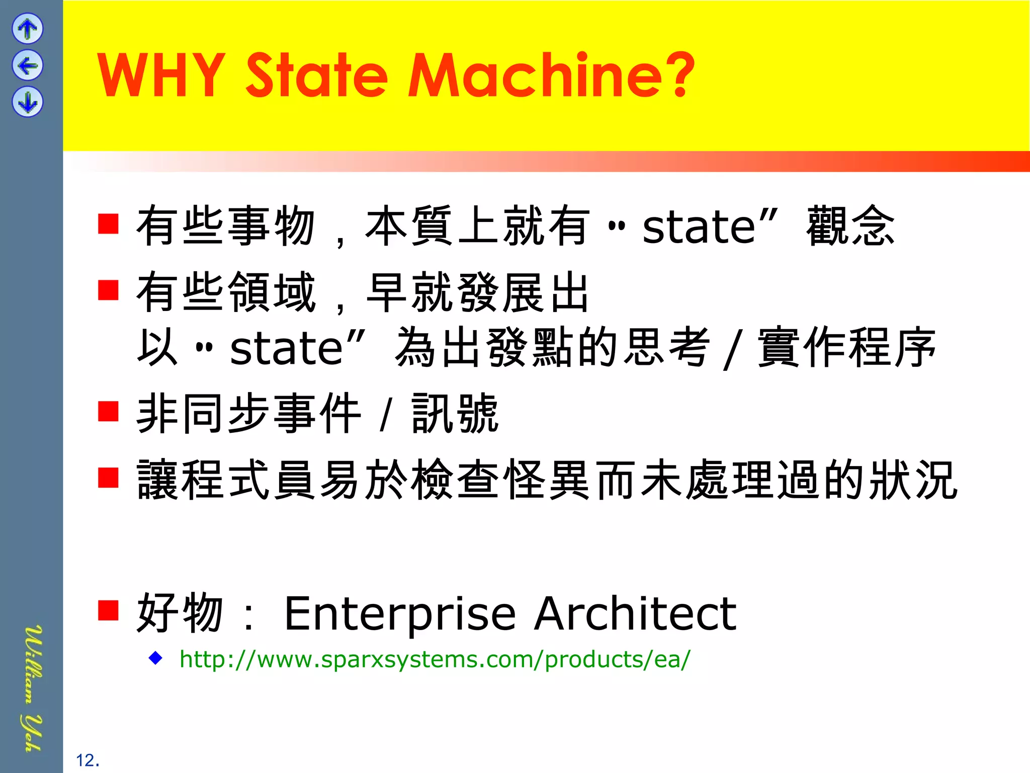 WHY State Machine? 有些事物，本質上就有 “ state”  觀念 有些領域，早就發展出 以 “ state”  為出發點的思考 / 實作程序 非同步事件／訊號 讓程式員易於檢查怪異而未處理過的狀況 好物： Enterprise Architect http://www.sparxsystems.com/products/ea/ . 