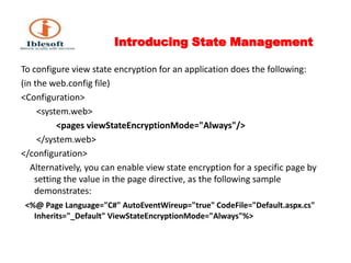 Introducing State Management To configure view state encryption for an application does the following: (in the web.config file)<Configuration>  	 <system.web> <pages viewStateEncryptionMode="Always"/>  	 </system.web> </configuration>    Alternatively, you can enable view state encryption for a specific page by setting the value in the page directive, as the following sample demonstrates:  <%@ Page Language="C#" AutoEventWireup="true" CodeFile="Default.aspx.cs" Inherits="_Default" ViewStateEncryptionMode="Always"%> 