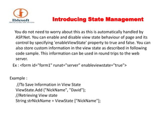 Introducing State Management      You do not need to worry about this as this is automatically handled by ASP.Net. You can enable and disable view state behaviour of page and its control by specifying 'enableViewState' property to true and false. You can also store custom information in the view state as described in following code sample. This information can be used in round trips to the web server.   Ex : <form id="form1" runat="server" enableviewstate="true">Example :       //To Save Information in View State ViewState.Add ("NickName", "David");//Retrieving View stateString strNickName = ViewState ["NickName"];