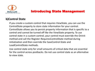 Introducing State Management b)Control State       If you create a custom control that requires ViewState, you can use the ControlState property to store state information for your control. ControlState allows you to persist property information that is specific to a control and cannot be turned off like the ViewState property. To use control state in a custom control, your control must override the OnInit method and call the Register-RequiresControlState method during initialization and then override the SaveControl-State and LoadControlState methods.       Use control state only for small amounts of critical data that are essential for the control across postbacks. Do not use control state as an alternative to view state.