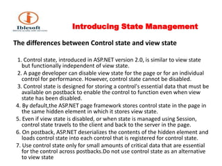 Introducing State Management The differences between Control state and view state      1. Control state, introduced in ASP.NET version 2.0, is similar to view state but functionally independent of view state.    2. A page developer can disable view state for the page or for an individual control for performance. However, control state cannot be disabled.   3. Control state is designed for storing a control's essential data that must be available on postback to enable the control to function even when view state has been disabled.   4. By default,the ASP.NET page framework stores control state in the page in the same hidden element in which it stores view state.  5. Even if view state is disabled, or when state is managed using Session, control state travels to the client and back to the server in the page.  6. On postback, ASP.NET deserializes the contents of the hidden element and loads control state into each control that is registered for control state.  7. Use control state only for small amounts of critical data that are essential for the control across postbacks.Do not use control state as an alternative to view state