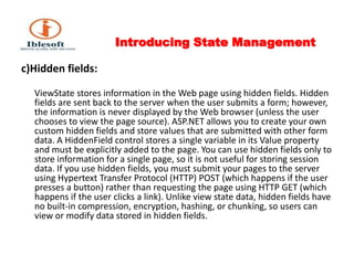 Introducing State Management c)Hidden fields: ViewState stores information in the Web page using hidden fields. Hidden fields are sent back to the server when the user submits a form; however, the information is never displayed by the Web browser (unless the user chooses to view the page source). ASP.NET allows you to create your own custom hidden fields and store values that are submitted with other form data. A HiddenField control stores a single variable in its Value property and must be explicitly added to the page. You can use hidden fields only to store information for a single page, so it is not useful for storing session data. If you use hidden fields, you must submit your pages to the server using Hypertext Transfer Protocol (HTTP) POST (which happens if the user presses a button) rather than requesting the page using HTTP GET (which happens if the user clicks a link). Unlike view state data, hidden fields have no built-in compression, encryption, hashing, or chunking, so users can view or modify data stored in hidden fields. 