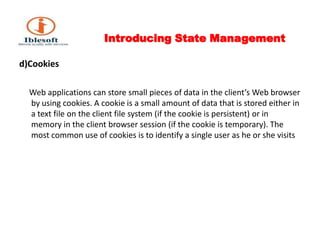Introducing State Management d)Cookies      Web applications can store small pieces of data in the client’s Web browser by using cookies. A cookie is a small amount of data that is stored either in a text file on the client file system (if the cookie is persistent) or in memory in the client browser session (if the cookie is temporary). The most common use of cookies is to identify a single user as he or she visits 