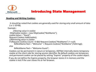 Introducing State Management Reading and Writing Cookies: It should be noted that cookies are generally used for storing only small amount of data (i.e 1-10 KB).    Example :              //Storing value in cookie HttpCookie cookie = new HttpCookie("NickName");cookie.Value = "David";Request.Cookies.Add(cookie); //Retrieving value in cookie if (Request.Cookies.Count > 0 && Request.Cookies["NickName"] != null)         lblNickName.Text = "Welcome" + Request.Cookies["NickName"].ToString();else         lblNickName.Text = "Welcome Guest";        Cookies can be permanent in nature or temporary. ASP.Net internally stores temporary cookie at the client side for storing session identifier. By default cookies are temporary and permanent cookie can be placed by setting "Expires" property of the cookie object.      If you do not define the Expires property, the browser stores it in memory and the cookie is lost if the user closes his or her browser. 