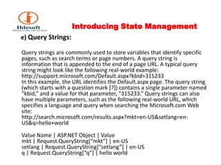 Introducing State Management      e) Query Strings:Query strings are commonly used to store variables that identify specific pages, such as search terms or page numbers. A query string is information that is appended to the end of a page URL. A typical query string might look like the following real-world example: http://support.microsoft.com/Default.aspx?kbid=315233 In this example, the URL identifies the Default.aspx page. The query string (which starts with a question mark [?]) contains a single parameter named “kbid,” and a value for that parameter, “315233.” Query strings can also have multiple parameters, such as the following real-world URL, which specifies a language and query when searching the Microsoft.com Web site: http://search.microsoft.com/results.aspx?mkt=en-US&setlang=en-US&q=hello+world Value Name | ASP.NET Object | Value mkt | Request.QueryString[“mkt”] | en-US setlang | Request.QueryString[“setlang”] | en-US q | Request.QueryString[“q”] | hello world 
